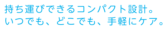 持ち運びできるコンパクト設計。いつでも、どこでも、手軽にケア。