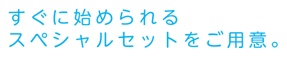 すぐに始められるスペシャルセットをご用意。