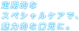 定期的なスペシャルケアで、魅力的な口元に。