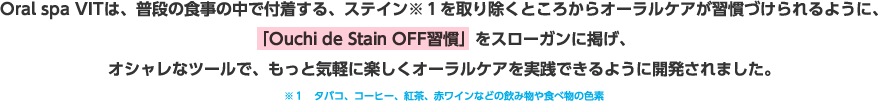 Oral spa VITは、普段の食事の中で付着する、ステイン※１を取り除くところからオーラルケアが習慣づけられるように、「Ouchi de Stain OFF習慣」をスローガンに掲げ、オシャレなツールで、もっと気軽に楽しくオーラルケアを実践できるように開発されました。※１タバコ、コーヒー、紅茶、赤ワインなどの飲み物や食べ物の色素